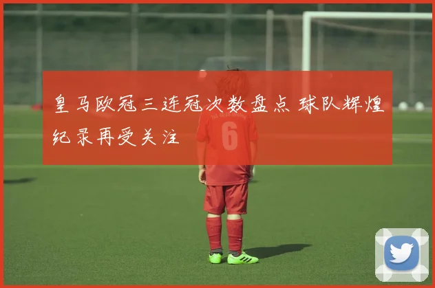 皇马欧冠三连冠次数盘点 球队辉煌纪录再受关注