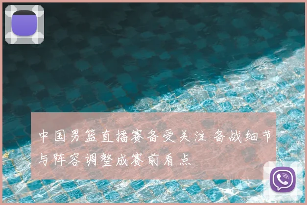 中国男篮直播赛备受关注 备战细节与阵容调整成赛前看点