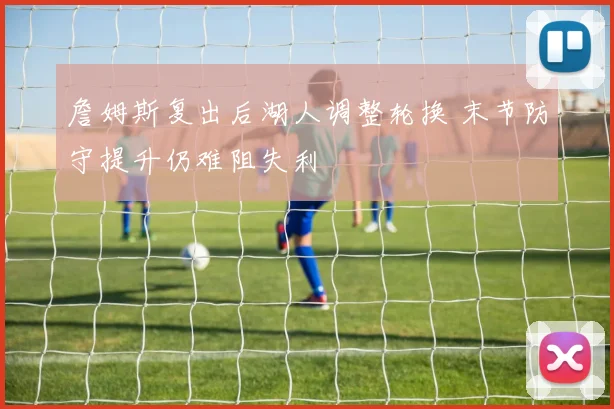 詹姆斯复出后湖人调整轮换 末节防守提升仍难阻失利