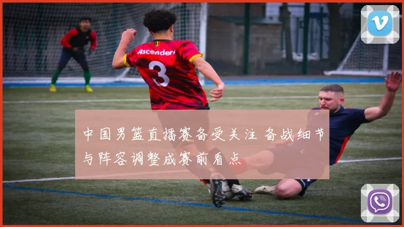 中国男篮直播赛备受关注 备战细节与阵容调整成赛前看点