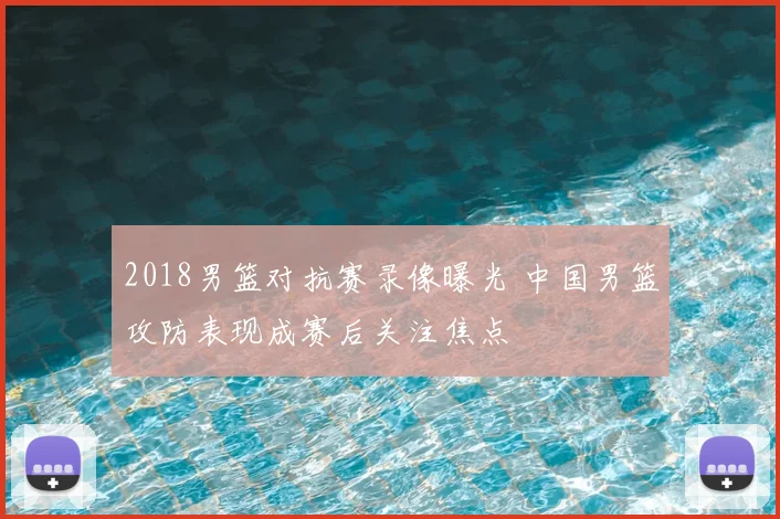 2018男篮对抗赛录像曝光 中国男篮攻防表现成赛后关注焦点