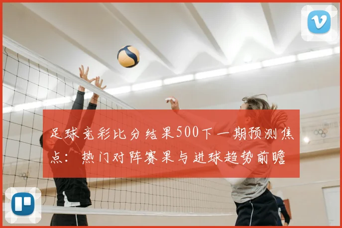 足球竞彩比分结果500下一期预测焦点：热门对阵赛果与进球趋势前瞻