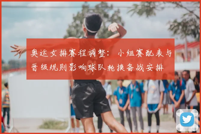 奥运女排赛程调整:小组赛配表与晋级规则影响球队轮换备战安排