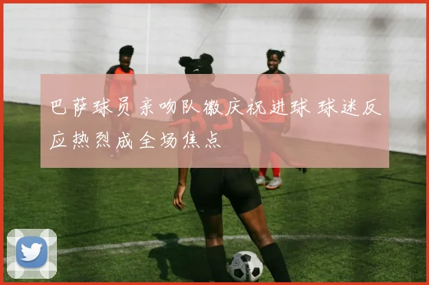 巴萨球员亲吻队徽庆祝进球 球迷反应热烈成全场焦点