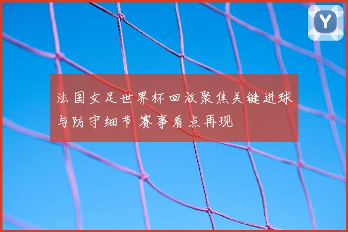 法国女足世界杯回放聚焦关键进球与防守细节 赛事看点再现