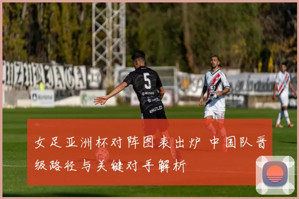 女足亚洲杯对阵图表出炉 中国队晋级路径与关键对手解析