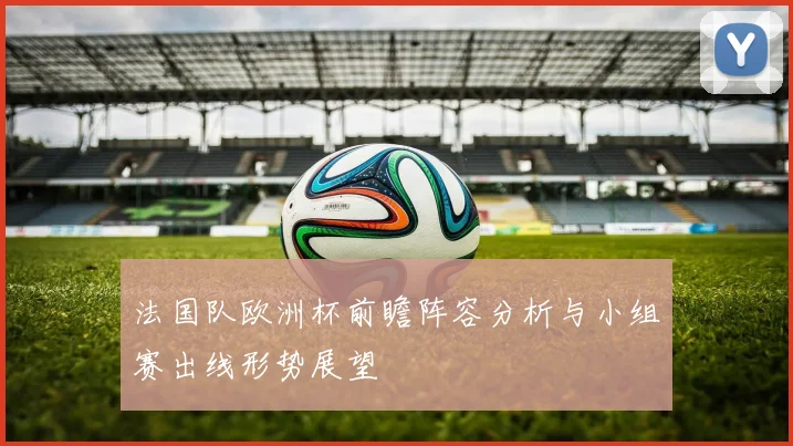 法国队欧洲杯前瞻阵容分析与小组赛出线形势展望