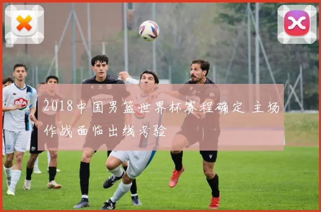 2018中国男篮世界杯赛程确定 主场作战面临出线考验