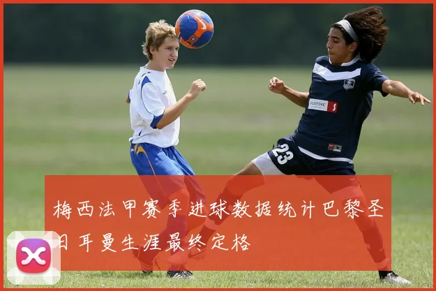 梅西法甲赛季进球数据统计巴黎圣日耳曼生涯最终定格