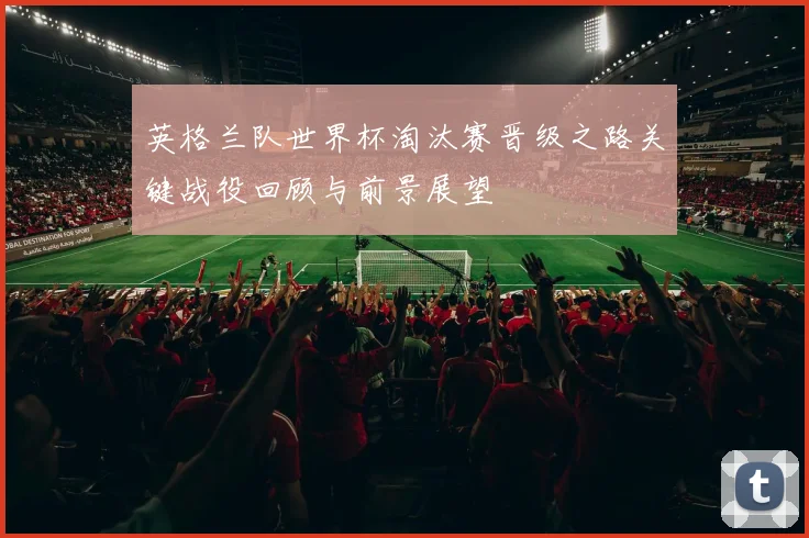英格兰队世界杯淘汰赛晋级之路关键战役回顾与前景展望
