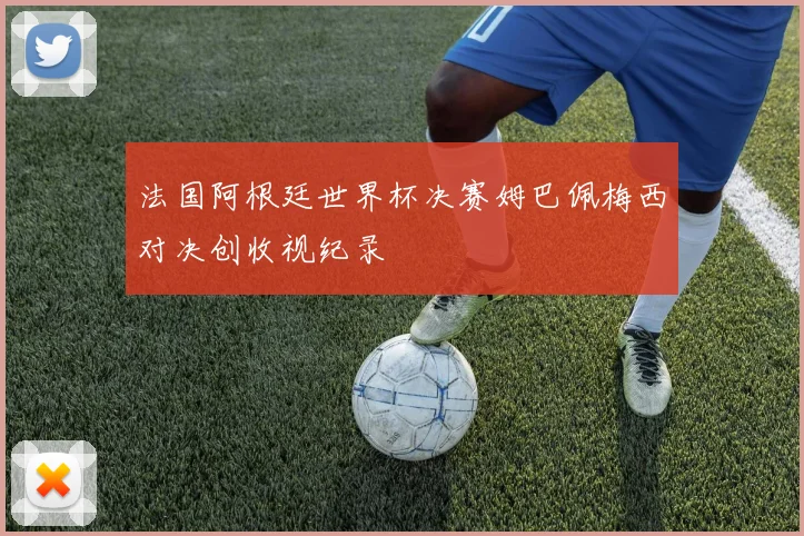 法国阿根廷世界杯决赛姆巴佩梅西对决创收视纪录