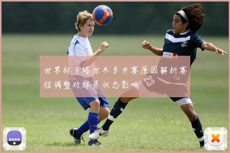 世界杯卡塔尔冬季开赛原因解析赛程调整对球员状态影响