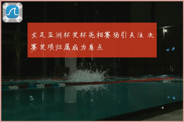 女足亚洲杯奖杯亮相赛场引关注 决赛奖项归属成为看点