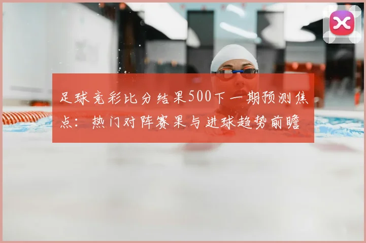 足球竞彩比分结果500下一期预测焦点：热门对阵赛果与进球趋势前瞻
