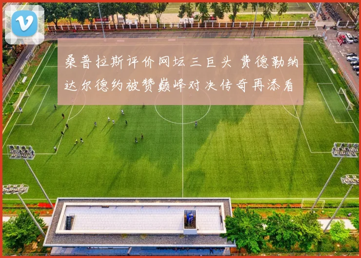 桑普拉斯评价网坛三巨头 费德勒纳达尔德约被赞巅峰对决传奇再添看点