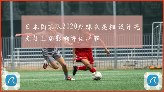 日本国家队2020新球衣亮相 设计亮点与上场影响评估详解