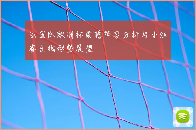法国队欧洲杯前瞻阵容分析与小组赛出线形势展望
