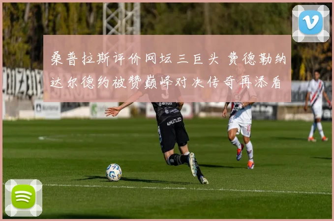 桑普拉斯评价网坛三巨头 费德勒纳达尔德约被赞巅峰对决传奇再添看点