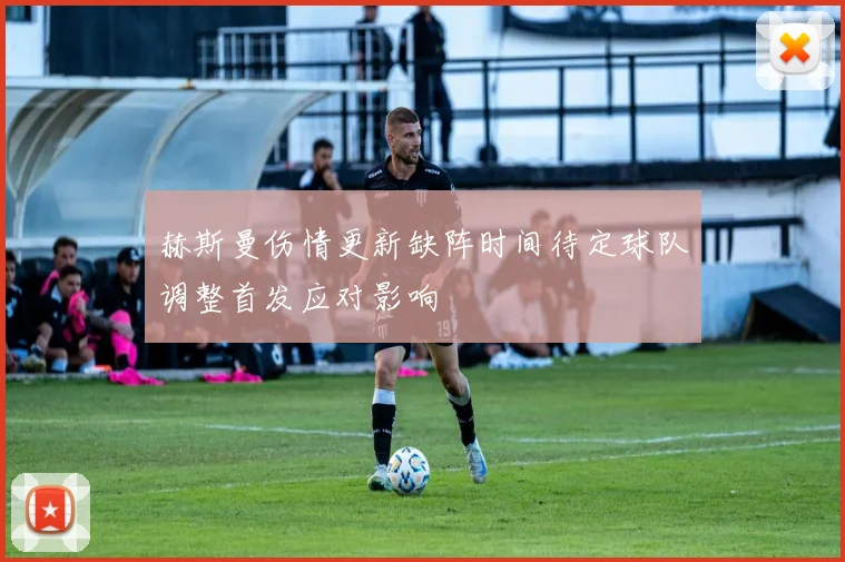 赫斯曼伤情更新缺阵时间待定球队调整首发应对影响